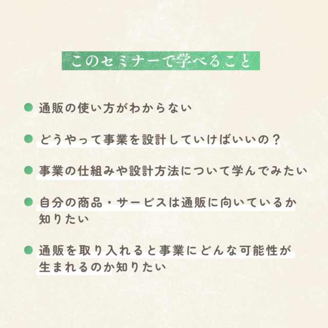 このセミナーで学べること「通販の使い方」「どうやって事業を設計していけばいいの?」 「 事業の仕組みや設計方法について学んでみたい」 「自分の商品・サービスは通販に向いているか 知りたい」 「通販を取り入れると事業にどんな可能性が生まれるのか知りたい」